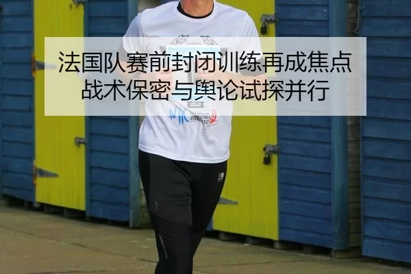 法国队赛前封闭训练再成焦点 战术保密与舆论试探并行